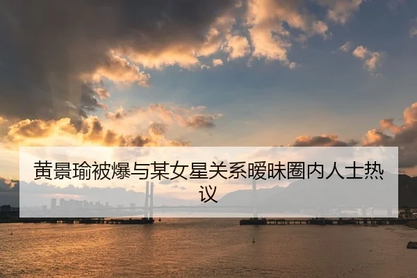 黄景瑜被爆与某女星关系暧昧圈内人士热议